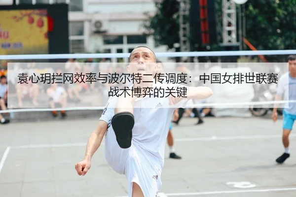 袁心玥拦网效率与波尔特二传调度：中国女排世联赛战术博弈的关键
